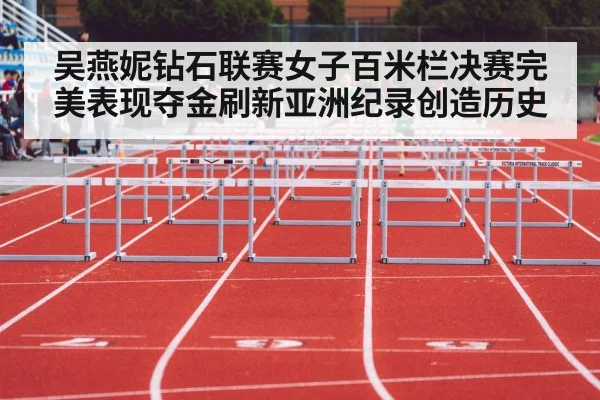 吴燕妮钻石联赛女子百米栏决赛完美表现夺金刷新亚洲纪录创造历史