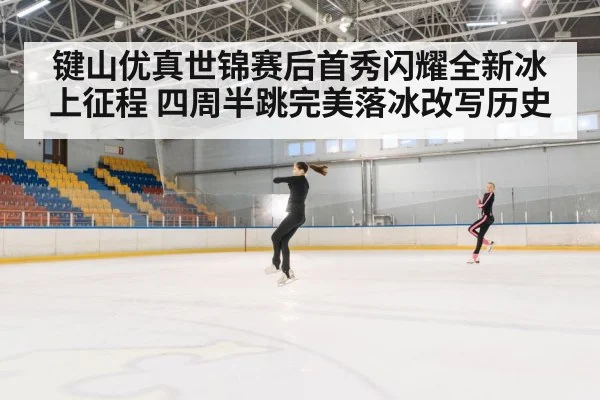 键山优真世锦赛后首秀闪耀全新冰上征程 四周半跳完美落冰改写历史